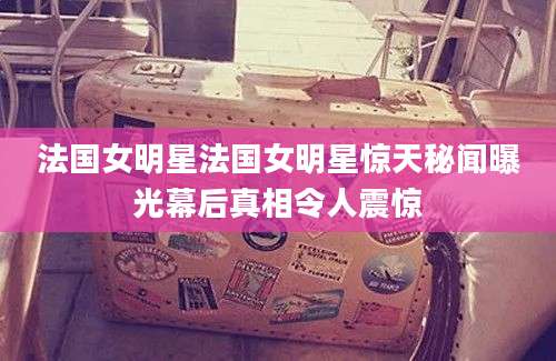 法国女明星法国女明星惊天秘闻曝光幕后真相令人震惊