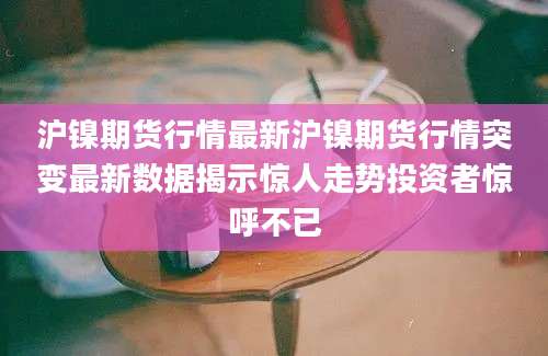 沪镍期货行情最新沪镍期货行情突变最新数据揭示惊人走势投资者惊呼不已
