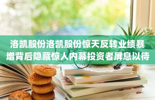 洛凯股份洛凯股份惊天反转业绩暴增背后隐藏惊人内幕投资者屏息以待
