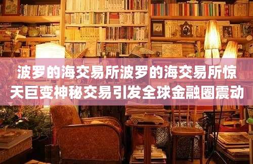 波罗的海交易所波罗的海交易所惊天巨变神秘交易引发全球金融圈震动