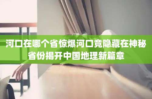河口在哪个省惊爆河口竟隐藏在神秘省份揭开中国地理新篇章