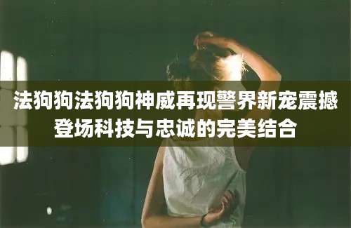 法狗狗法狗狗神威再现警界新宠震撼登场科技与忠诚的完美结合