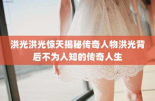 洪光洪光惊天揭秘传奇人物洪光背后不为人知的传奇人生