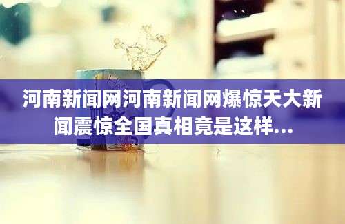 河南新闻网河南新闻网爆惊天大新闻震惊全国真相竟是这样...