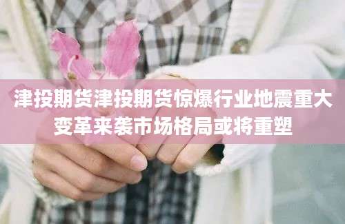 津投期货津投期货惊爆行业地震重大变革来袭市场格局或将重塑