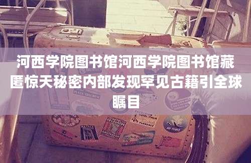 河西学院图书馆河西学院图书馆藏匿惊天秘密内部发现罕见古籍引全球瞩目
