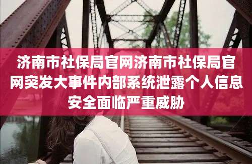 济南市社保局官网济南市社保局官网突发大事件内部系统泄露个人信息安全面临严重威胁
