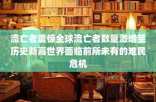 流亡者震惊全球流亡者数量激增至历史新高世界面临前所未有的难民危机
