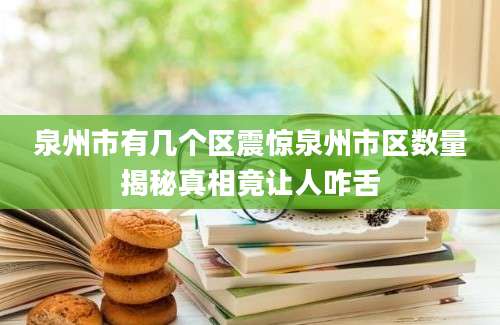 泉州市有几个区震惊泉州市区数量揭秘真相竟让人咋舌
