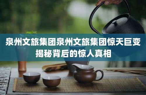 泉州文旅集团泉州文旅集团惊天巨变揭秘背后的惊人真相
