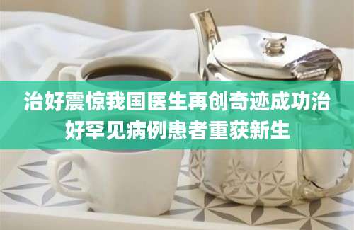 治好震惊我国医生再创奇迹成功治好罕见病例患者重获新生