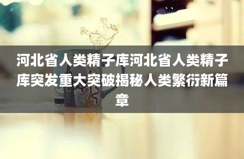 河北省人类精子库河北省人类精子库突发重大突破揭秘人类繁衍新篇章