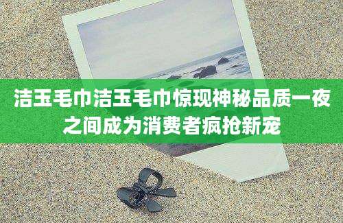 洁玉毛巾洁玉毛巾惊现神秘品质一夜之间成为消费者疯抢新宠
