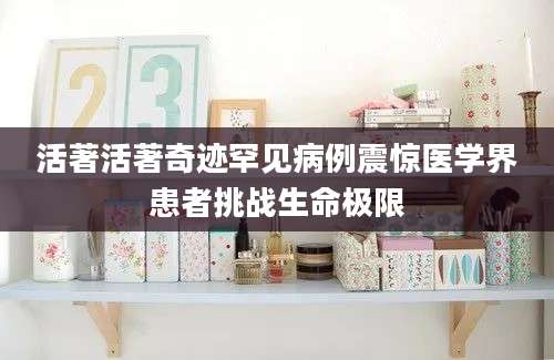 活著活著奇迹罕见病例震惊医学界患者挑战生命极限