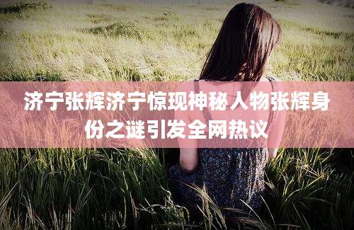 济宁张辉济宁惊现神秘人物张辉身份之谜引发全网热议