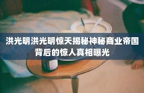 洪光明洪光明惊天揭秘神秘商业帝国背后的惊人真相曝光