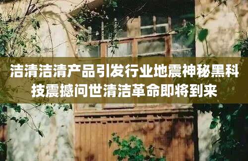 洁清洁清产品引发行业地震神秘黑科技震撼问世清洁革命即将到来