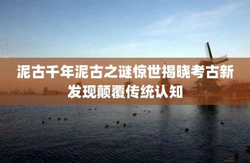 泥古千年泥古之谜惊世揭晓考古新发现颠覆传统认知