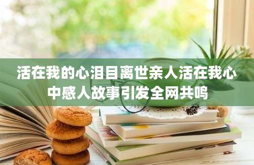 活在我的心泪目离世亲人活在我心中感人故事引发全网共鸣