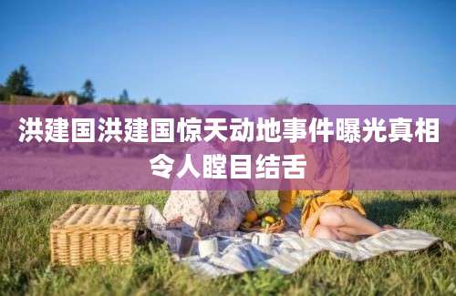 洪建国洪建国惊天动地事件曝光真相令人瞠目结舌