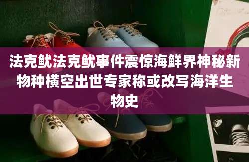 法克鱿法克鱿事件震惊海鲜界神秘新物种横空出世专家称或改写海洋生物史