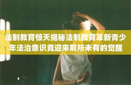 法制教育惊天揭秘法制教育革新青少年法治意识竟迎来前所未有的觉醒
