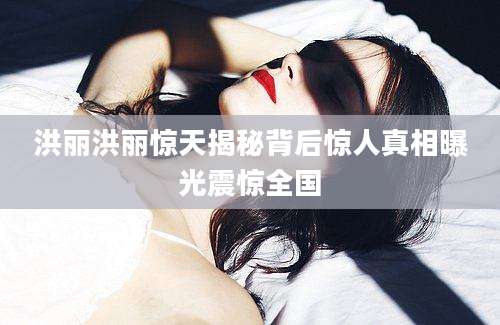 洪丽洪丽惊天揭秘背后惊人真相曝光震惊全国