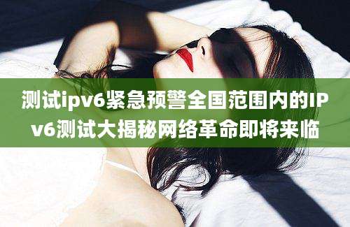 测试ipv6紧急预警全国范围内的IPv6测试大揭秘网络革命即将来临