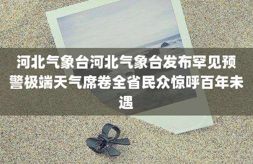 河北气象台河北气象台发布罕见预警极端天气席卷全省民众惊呼百年未遇