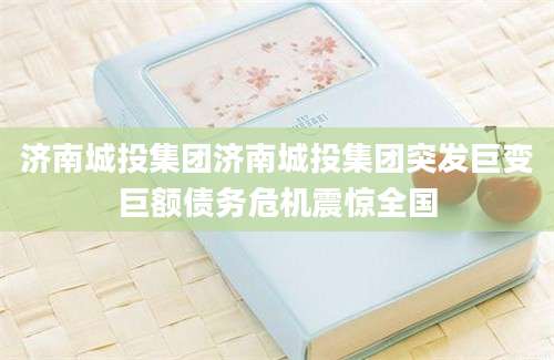 济南城投集团济南城投集团突发巨变巨额债务危机震惊全国