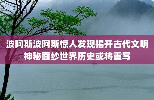 波阿斯波阿斯惊人发现揭开古代文明神秘面纱世界历史或将重写