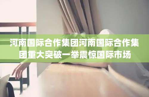河南国际合作集团河南国际合作集团重大突破一举震惊国际市场