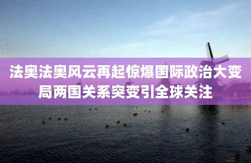 法奥法奥风云再起惊爆国际政治大变局两国关系突变引全球关注