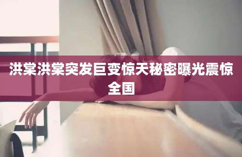 洪棠洪棠突发巨变惊天秘密曝光震惊全国