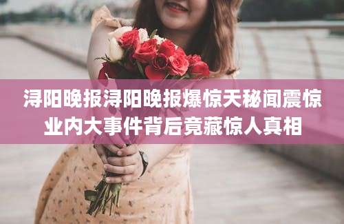 浔阳晚报浔阳晚报爆惊天秘闻震惊业内大事件背后竟藏惊人真相