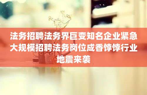 法务招聘法务界巨变知名企业紧急大规模招聘法务岗位成香饽饽行业地震来袭
