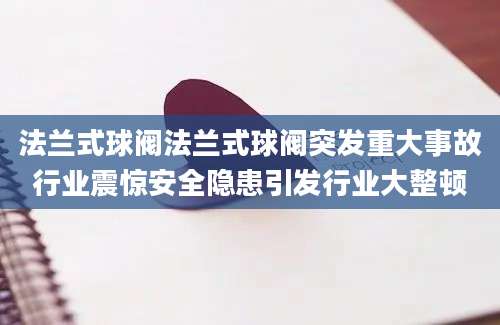 法兰式球阀法兰式球阀突发重大事故行业震惊安全隐患引发行业大整顿