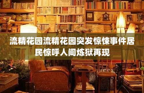 流精花园流精花园突发惊悚事件居民惊呼人间炼狱再现