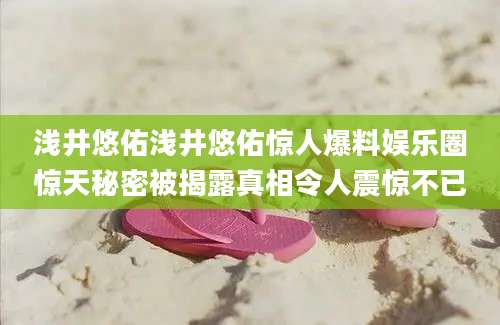 浅井悠佑浅井悠佑惊人爆料娱乐圈惊天秘密被揭露真相令人震惊不已