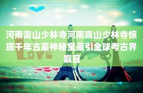 河南嵩山少林寺河南嵩山少林寺惊现千年古墓神秘宝藏引全球考古界瞩目