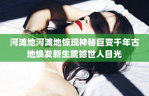河滩地河滩地惊现神秘巨变千年古地焕发新生震撼世人目光