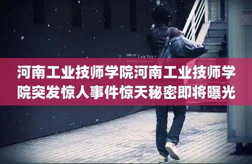 河南工业技师学院河南工业技师学院突发惊人事件惊天秘密即将曝光