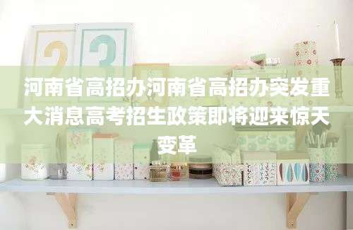 河南省高招办河南省高招办突发重大消息高考招生政策即将迎来惊天变革