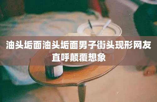 油头垢面油头垢面男子街头现形网友直呼颠覆想象