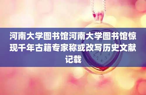 河南大学图书馆河南大学图书馆惊现千年古籍专家称或改写历史文献记载