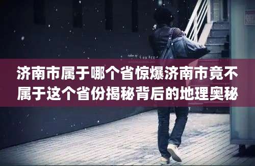 济南市属于哪个省惊爆济南市竟不属于这个省份揭秘背后的地理奥秘