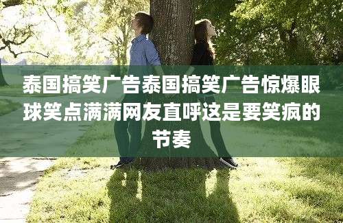 泰国搞笑广告泰国搞笑广告惊爆眼球笑点满满网友直呼这是要笑疯的节奏