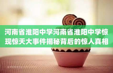 河南省淮阳中学河南省淮阳中学惊现惊天大事件揭秘背后的惊人真相