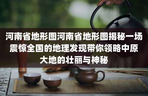 河南省地形图河南省地形图揭秘一场震惊全国的地理发现带你领略中原大地的壮丽与神秘