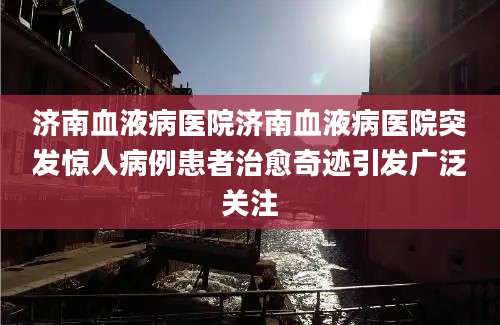 济南血液病医院济南血液病医院突发惊人病例患者治愈奇迹引发广泛关注
